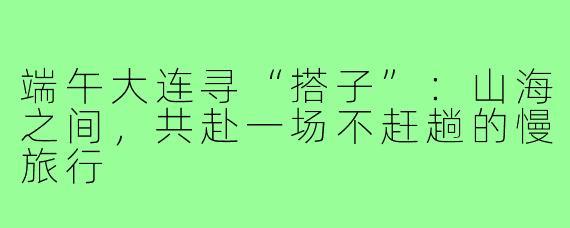 端午大连寻“搭子”：山海之间，共赴一场不赶趟的慢旅行