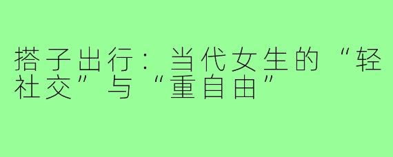 搭子出行：当代女生的“轻社交”与“重自由”