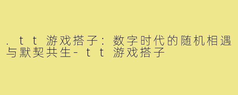 .tt游戏搭子：数字时代的随机相遇与默契共生-tt游戏搭子