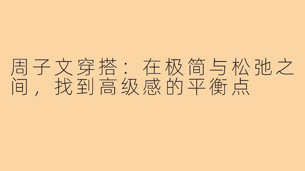 周子文穿搭：在极简与松弛之间，找到高级感的平衡点