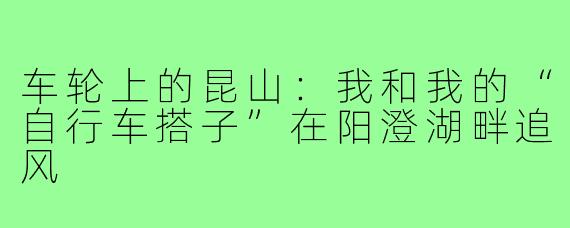 车轮上的昆山:我和我的“自行车搭子”在阳澄湖畔追风