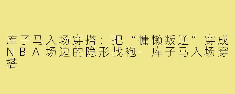 库子马入场穿搭:把“慵懒叛逆”穿成NBA场边的隐形战袍-库子马入场穿搭