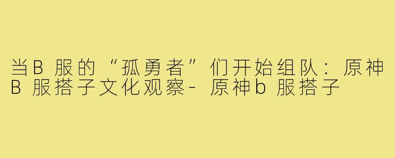 当B服的“孤勇者”们开始组队：原神B服搭子文化观察-原神b服搭子