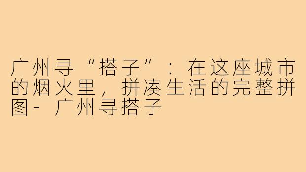广州寻“搭子”：在这座城市的烟火里，拼凑生活的完整拼图-广州寻搭子