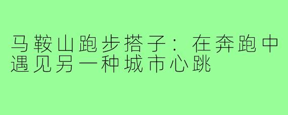 马鞍山跑步搭子：在奔跑中遇见另一种城市心跳