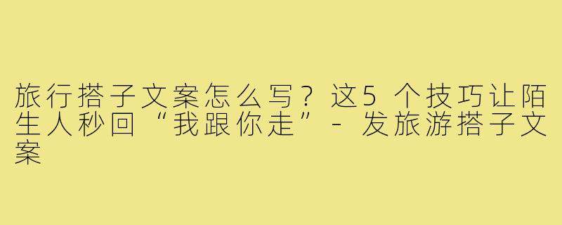 旅行搭子文案怎么写？这5个技巧让陌生人秒回“我跟你走”-发旅游搭子文案
