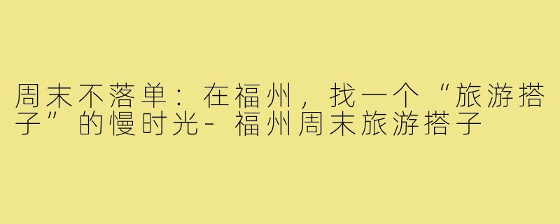 周末不落单:在福州,找一个“旅游搭子”的慢时光-福州周末旅游搭子
