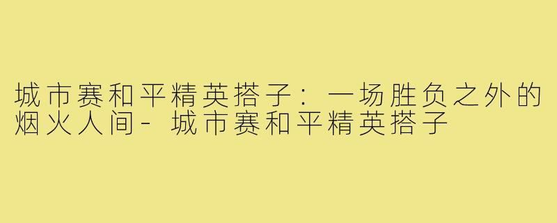 城市赛和平精英搭子：一场胜负之外的烟火人间-城市赛和平精英搭子