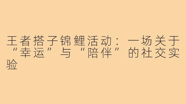 王者搭子锦鲤活动:一场关于“幸运”与“陪伴”的社交实验