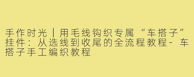 手作时光|用毛线钩织专属“车搭子”挂件:从选线到收尾的全流程教程-车搭子手工编织教程