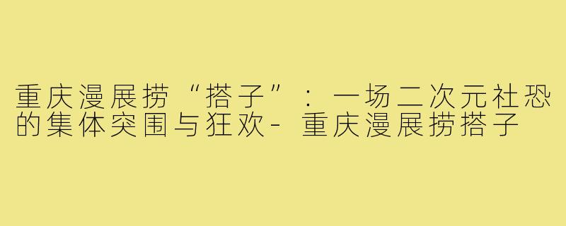 重庆漫展捞“搭子”：一场二次元社恐的集体突围与狂欢-重庆漫展捞搭子