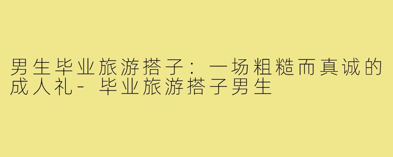 男生毕业旅游搭子：一场粗糙而真诚的成人礼-毕业旅游搭子男生