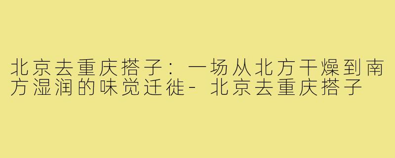 北京去重庆搭子：一场从北方干燥到南方湿润的味觉迁徙-北京去重庆搭子