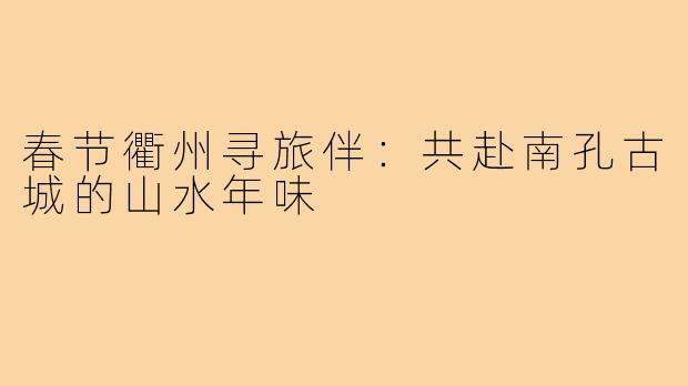 春节衢州寻旅伴:共赴南孔古城的山水年味