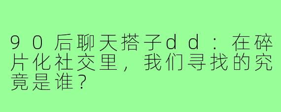 90后聊天搭子dd：在碎片化社交里，我们寻找的究竟是谁？