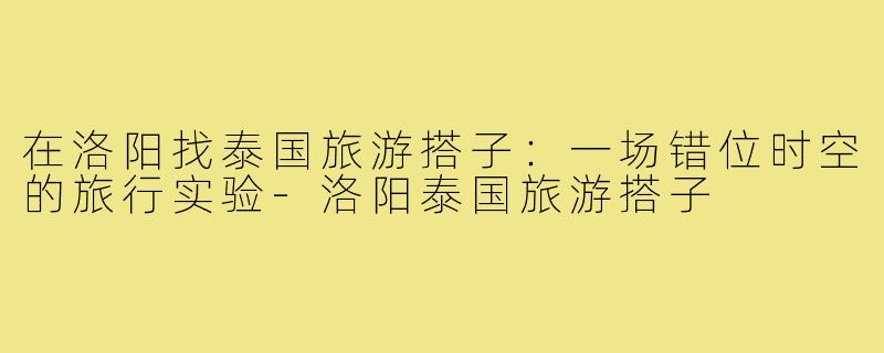 在洛阳找泰国旅游搭子：一场错位时空的旅行实验-洛阳泰国旅游搭子