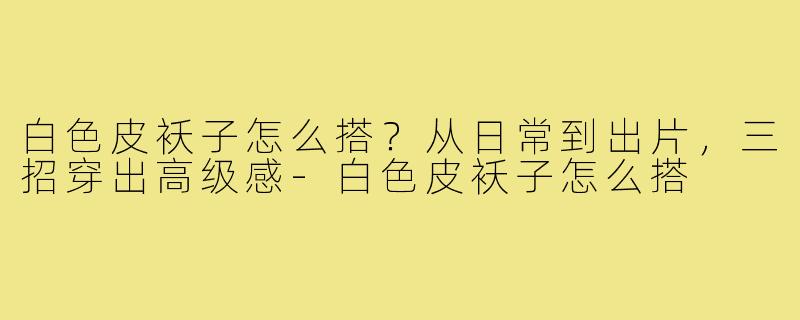 白色皮袄子怎么搭？从日常到出片，三招穿出高级感-白色皮袄子怎么搭
