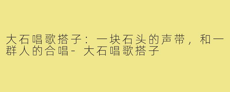 大石唱歌搭子:一块石头的声带,和一群人的合唱-大石唱歌搭子
