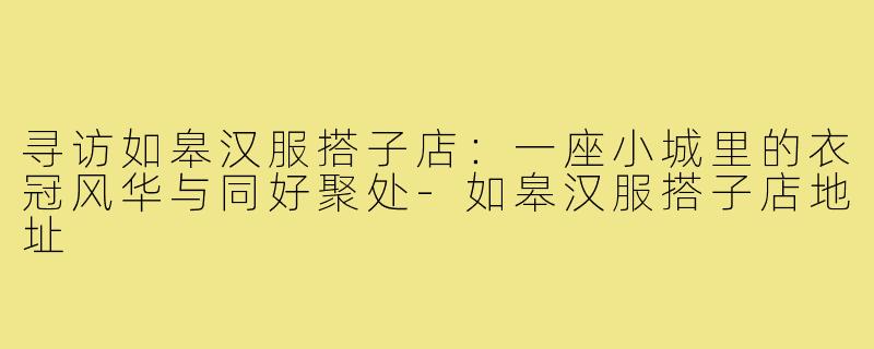 寻访如皋汉服搭子店：一座小城里的衣冠风华与同好聚处-如皋汉服搭子店地址