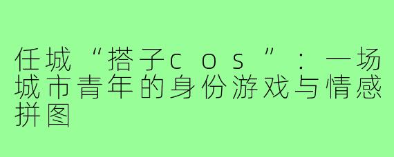 任城“搭子cos”:一场城市青年的身份游戏与情感拼图