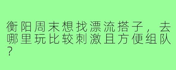 衡阳周末想找漂流搭子，去哪里玩比较刺激且方便组队？