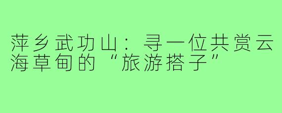 萍乡武功山:寻一位共赏云海草甸的“旅游搭子”