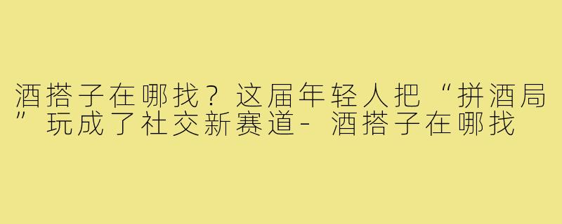 酒搭子在哪找？这届年轻人把“拼酒局”玩成了社交新赛道-酒搭子在哪找