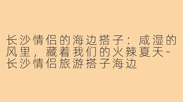 长沙情侣的海边搭子:咸湿的风里,藏着我们的火辣夏天-长沙情侣旅游搭子海边