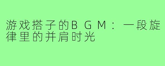 游戏搭子的BGM：一段旋律里的并肩时光