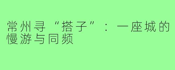 常州寻“搭子”：一座城的慢游与同频