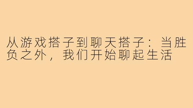 从游戏搭子到聊天搭子：当胜负之外，我们开始聊起生活
