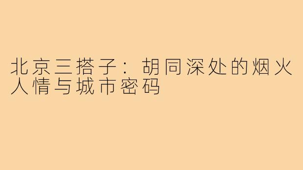 北京三搭子：胡同深处的烟火人情与城市密码