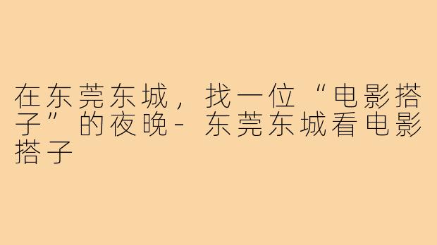 在东莞东城,找一位“电影搭子”的夜晚-东莞东城看电影搭子