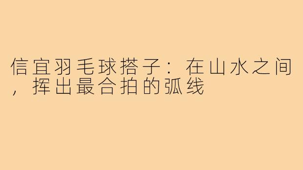 信宜羽毛球搭子：在山水之间，挥出最合拍的弧线