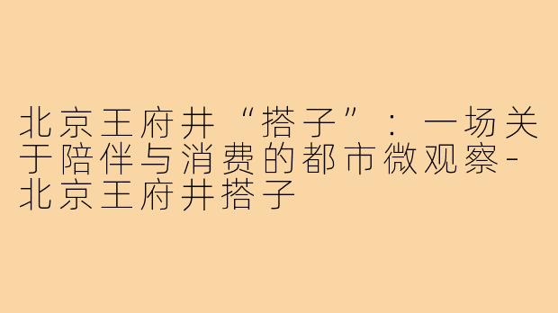 北京王府井“搭子”:一场关于陪伴与消费的都市微观察-北京王府井搭子