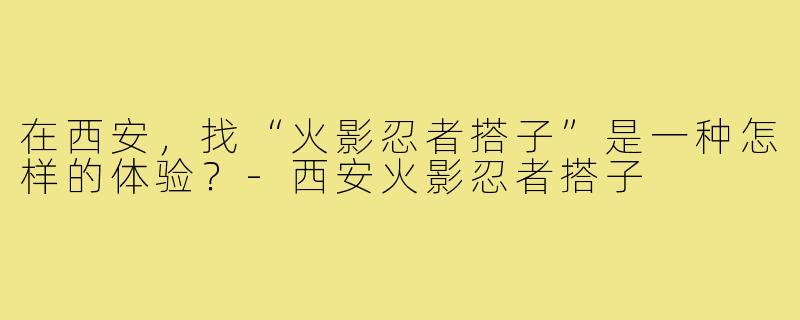 在西安，找“火影忍者搭子”是一种怎样的体验？-西安火影忍者搭子