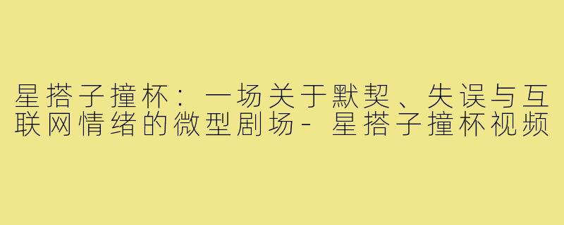 星搭子撞杯：一场关于默契、失误与互联网情绪的微型剧场-星搭子撞杯视频