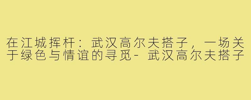 在江城挥杆：武汉高尔夫搭子，一场关于绿色与情谊的寻觅-武汉高尔夫搭子