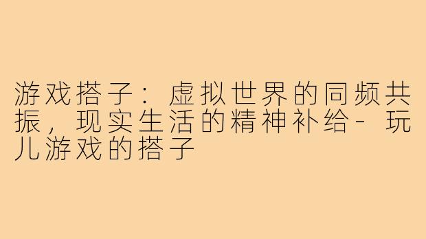 游戏搭子:虚拟世界的同频共振,现实生活的精神补给-玩儿游戏的搭子