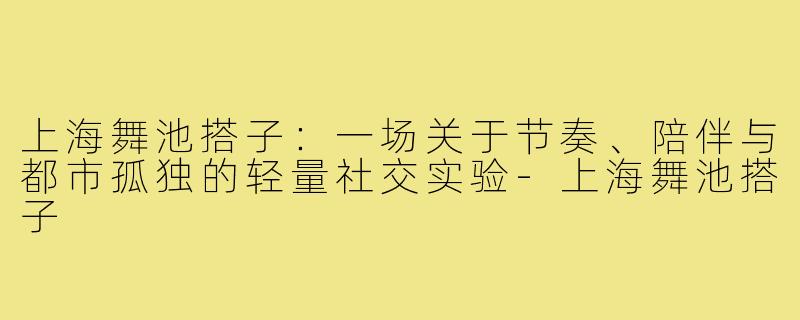 上海舞池搭子:一场关于节奏、陪伴与都市孤独的轻量社交实验-上海舞池搭子