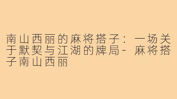 南山西丽的麻将搭子：一场关于默契与江湖的牌局-麻将搭子南山西丽