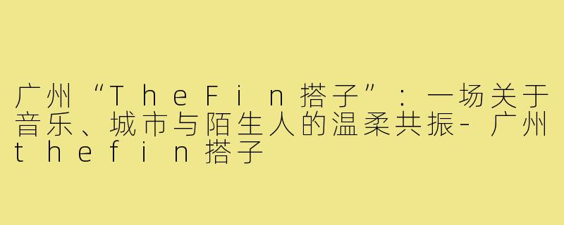 广州“TheFin搭子”：一场关于音乐、城市与陌生人的温柔共振-广州thefin搭子