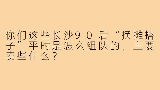 你们这些长沙90后“摆摊搭子”平时是怎么组队的，主要卖些什么？