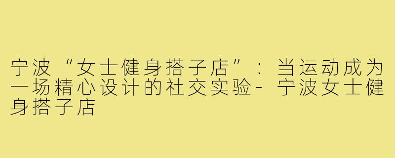 宁波“女士健身搭子店”：当运动成为一场精心设计的社交实验-宁波女士健身搭子店
