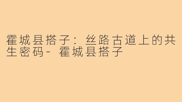 霍城县搭子：丝路古道上的共生密码-霍城县搭子