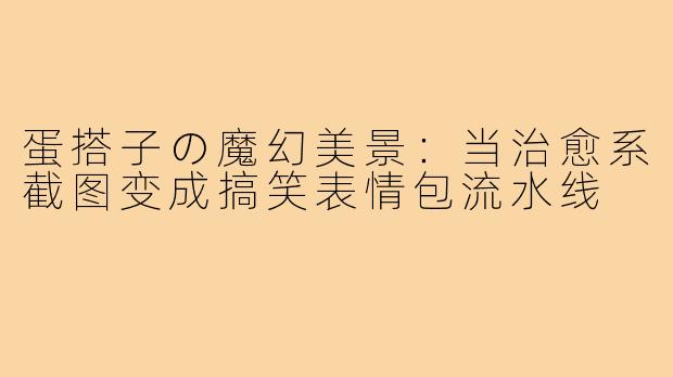 蛋搭子の魔幻美景：当治愈系截图变成搞笑表情包流水线