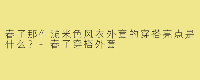春子那件浅米色风衣外套的穿搭亮点是什么？-春子穿搭外套
