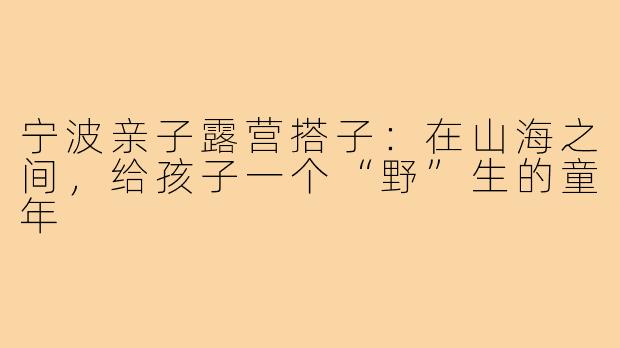 宁波亲子露营搭子:在山海之间,给孩子一个“野”生的童年