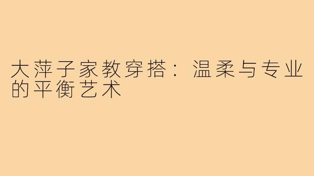 大萍子家教穿搭：温柔与专业的平衡艺术