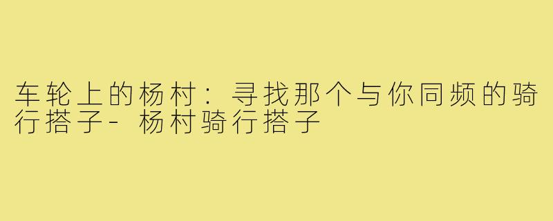 车轮上的杨村：寻找那个与你同频的骑行搭子-杨村骑行搭子